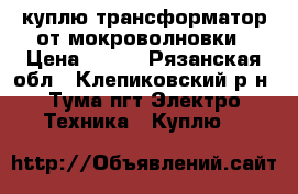 куплю трансформатор от мокроволновки › Цена ­ 200 - Рязанская обл., Клепиковский р-н, Тума пгт Электро-Техника » Куплю   